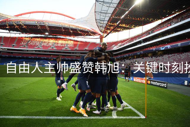 自由人主帅盛赞韩旭：关键时刻扮演胜负手角色